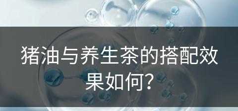 猪油与养生茶的搭配效果如何？